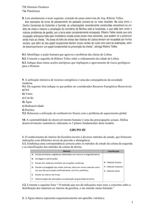 7.5. Domínio Oceânico
7.6. Plataforma

8. Leia atentamente o texto seguinte, extraído de umas entrevista do Arq. Ribeiro Telles.




8.1. Identifique a acção humana que agravou o problema das cheias de Lisboa.
8.2. Comente a sugestão de Ribeiro Telles sobre o ordenamento da cidade de Lisboa
8.3. Indique duas outras acções antrópicas que impliquem o agravamento de riscos geológicos
para o Homem.



9. A utilização intensiva de recursos energéticos é uma das consequências da sociedade
moderna.
9.1. Da seguinte lista indique os que podem ser considerados Recursos Energéticos Renováveis.
a) Sol
b) Vento
c) Carvão
d) Água
e) Radioactividade
f) Petróleo
9.2. Relacione a utilização de combustíveis fósseis com o problema do aquecimento global.

10. A sustentabilidade do desenvolvimento humano é uma das preocupações actuais. Defina
desenvolvimento sustentável, indicando os 3 pilares fundamentais deste modelo.

                                         GRUPO III

1. O conhecimento do interior da Geosfera recorre a diversos métodos de estudo, que fornecem
indicações com diferentes níveis de precisão e abrangência.
1.1. Estabeleça uma correspondência correcta entre os métodos de estudo da coluna da esquerda
e as classificações dos métodos da coluna da direita.




1.2. Comente a seguinte frase “ O método que nos dá indicações mais reais e concretas sobre a
distribuição dos materiais no interior da geosfera, é um método muito limitado.”


2. A figura abaixo representa esquematicamente um aparelho vulcânico.
                                                                                                7
 