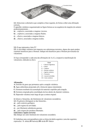 2.1. Seleccione a alternativa que completa a frase seguinte, de forma a obter uma afirmação
correcta.
O aparelho vulcânico esquematizado na figura formou-se na sequência de erupções de carácter
predominantemente…
a) …explosivo, associadas a magmas viscosos.
b) …explosivo, associadas a magmas fluidos.
c) …efusivo, associadas a magmas básicos.
d) …efusivo, associadas a magmas ácidos.



2.2. O que representa a letra X?
2.3. A actividade vulcânica tem impactes nos subsistemas terrestres, alguns dos quais podem
constituir benefícios para o Homem. Indique três benefícios para o Homem provenientes do
vulcanismo.

3. Faça corresponder a cada uma das afirmações de A a E, a respectiva manifestação de
vulcanismo, indicada na chave.




Afirmações
A. Emissão de gases que permanece após a erupção vulcânica.
B. Água subterrânea projectada sob a forma de repuxo intermitente.
C. Estrutura resultante da acumulação de materiais expelidos pela erupção.
D. Estrutura originada pela consolidação da lava dentro da chaminé vulcânica.
E. Depressão vulcânica mais larga do que a cratera original.

4. Géisers e fumarolas, são fenómenos de vulcanismo secundários.
4.1. Os géiseres distinguem-se das fumarolas...
a) ... pelo contexto geológico.
b) ... pelo regime de actividade.
c) ... por libertarem substâncias gasosas.
d) ... pela origem dos produtos libertados.
(selecciona a opção correcta)
4.2. Indique um outro fenómeno de vulcanismo secundário.

5. Estabeleça uma correspondência entre as letras da tabela seguinte e uma das seguintes
expressões: I= alto(a) II=baixo(a) III=ácido IV=básico

                                                                                              8
 