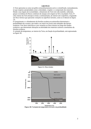 GRUPO II
A Terra apresenta-se como um globo extraordinariamente activo e estratificado, nomeadamente,
no que respeita a propriedades como a densidade, a rigidez e a composição dos materiais.
Desde a sua origem até à actualidade, o dinamismo da Terra tem sido mantido, sobretudo,
graças à existência de fluxos contínuos de energia com origem no Sol e na própria Terra. O
calor interno da Terra dissipa-se lenta e continuamente, do interior até à superfície, originando
um fluxo térmico que apresenta variações na superfície terrestre, como se evidencia na figura
1A.
O soerguimento e o afundamento da litosfera oceânica na astenosfera determinam a
profundidade dos oceanos, que tende a ser maior nos locais mais afastados das dorsais
oceânicas. Este facto relaciona-se com variações no fluxo térmico ao longo dos fundos
oceânicos, que determinam alterações na densidade dos materiais rochosos constituintes da
litosfera oceânica.
A variação da temperatura, no interior da Terra, em função da profundidade, está representada
na figura 1B.




                                     Figura 1A- Fluxo térmico




                 Figura 1B- Variação da temperatura terrestre em profundidade




                                                                                                2
 
