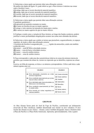1. Seleccione a única opção que permite obter uma afirmação correcta.
Da análise dos dados da figura 1A, pode inferir-se que o fluxo térmico é máximo nas zonas
onde a litosfera é mais…
(A) antiga, dado que aí ocorre descida de material mantélico.
(B) antiga, dado que aí ocorre ascensão de material mantélico.
(C) recente, dado que aí ocorre ascensão de material mantélico.
(D) recente, dado que aí ocorre descida de material mantélico.

2. Seleccione a única opção que permite obter uma afirmação correcta.
O gradiente geotérmico…
(A) apresenta um aumento constante no manto.
(B) é maior na litosfera do que no manto superior.
(C) atinge o valor máximo na transição do manto para o núcleo.
(D) é menor no manto superior do que no manto inferior.

3. Explique o modo como a variação do fluxo térmico, ao longo dos fundos oceânicos, poderá
justificar a maior profundidade atingida pelos oceanos nas zonas mais afastadas das dorsais.

4. Seleccione a única opção que contém os termos que preenchem, sequencialmente, os espaços
seguintes, de modo a obter uma afirmação correcta.
A tectónica da litosfera é assegurada pela _______ rigidez da astenosfera, sendo esta também
conhecida como _______.
(A) menor ... zona de baixa velocidade sísmica.
(B) maior ... zona de baixa velocidade sísmica.
(C) maior ... zona de sombra sísmica.
(D) menor ... zona de sombra sísmica.

5. Faça corresponder a cada uma das características relativas às zonas da estrutura interna da
geosfera, que constam da coluna A, o termo ou expressão que as identifica, expresso na coluna
B.
Escreva, na folha de respostas, as letras e os números correspondentes. Utilize cada letra e cada
número apenas uma vez.




                                          GRUPO III

As ilhas Aleutas fazem parte do Anel de Fogo do Pacífico, constituindo um alinhamento
encurvado de ilhas vulcânicas, também denominado arco insular ou arco vulcânico. O arco
insular das Aleutas ou arco Alasca – Aleutas, como é também designado, marca a fronteira entre
a Placa do Pacífico e a Placa Norte-Americana. Apresenta, aproximadamente, vinte e quatro




                                                                                                3
 