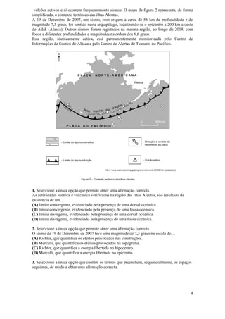 vulcões activos e aí ocorrem frequentemente sismos. O mapa da figura 2 representa, de forma
simplificada, o contexto tectónico das ilhas Aleutas.
A 19 de Dezembro de 2007, um sismo, com origem a cerca de 56 km de profundidade e de
magnitude 7,3 graus, foi sentido neste arquipélago, localizando-se o epicentro a 200 km a oeste
de Adak (Alasca). Outros sismos foram registados na mesma região, ao longo de 2008, com
focos a diferentes profundidades e magnitudes na ordem dos 6,6 graus.
Esta região, sismicamente activa, está permanentemente monitorizada pelo Centro de
Informações de Sismos do Alasca e pelo Centro de Alertas de Tsunami no Pacífico.




1. Seleccione a única opção que permite obter uma afirmação correcta.
As actividades sísmica e vulcânica verificadas na região das Ilhas Aleutas, são resultado da
existência de um…
(A) limite convergente, evidenciado pela presença de uma dorsal oceânica.
(B) limite convergente, evidenciado pela presença de uma fossa oceânica.
(C) limite divergente, evidenciado pela presença de uma dorsal oceânica.
(D) limite divergente, evidenciado pela presença de uma fossa oceânica.

2. Seleccione a única opção que permite obter uma afirmação correcta.
O sismo de 19 de Dezembro de 2007 teve uma magnitude de 7,3 graus na escala de…
(A) Richter, que quantifica os efeitos provocados nas construções.
(B) Mercalli, que quantifica os efeitos provocados na topografia.
(C) Richter, que quantifica a energia libertada no hipocentro.
(D) Mercalli, que quantifica a energia libertada no epicentro.

3. Seleccione a única opção que contém os termos que preenchem, sequencialmente, os espaços
seguintes, de modo a obter uma afirmação correcta.




                                                                                               4
 