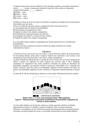 O magma gerado numa zona de subducção, entre uma placa oceânica e uma placa continental, é
menos _______ do que o magma que ascende ao longo dos riftes oceânicos, originando
erupções com carácter _______ explosivo.
(A) fluido ... mais
(B) fluido ... menos
(C) viscoso ... mais
(D) viscoso ... menos

4. Ordene as letras de A a F, de modo a reconstituir a sequência cronológica dos acontecimentos
relacionados com um sismo.
Escreva, na folha de respostas, apenas a sequência de letras. Inicie pela letra A.
A. Acumulação lenta de tensões em profundidade.
B. Determinação da magnitude do sismo.
C. Registo de ondas S em estações sismográficas.
D. Libertação de energia pela ruptura dos materiais.
E. Propagação das ondas P e S a partir do foco sísmico.
F. Registo de ondas P em estações sismográficas.

5. A actividade sísmica sentida no arquipélago das Aleutas apresenta focos com diferentes
profundidades.
Explique este facto com base no contexto tectónico da região central do arco insular,
representado na figura 2.

                                            GRUPO IV
A história da Terra está escrita nas suas rochas, as quais fornecem indícios de acontecimentos
de um passado distante, pistas sobre a natureza mutável dos continentes e dos oceanos e das
estruturas que lhes estão associadas, como ilhas e cadeias montanhosas.
A cadeia montanhosa submarina que se estende do oceano Árctico até ao extremo meridional de
África é apenas um segmento da crista oceânica que percorre toda a Terra. Medições
sistemáticas do magnetismo das rochas oceânicas revelaram um padrão de alternância de
polaridades magnéticas que permitiu estudar os processos relacionados com a expansão dos
fundos oceânicos: faixas de rochas com polaridade magnética normal alternam com faixas de
rochas com polaridade magnética inversa, conforme se representa esquematicamente na Figura
3.
As letras X, Y e Z, na referida figura, referem-se a três secções diferentes da litosfera oceânica.




             Wyllie, Peter J., A Terra. Nova Geologia Global, 1995 (adaptado)
  Figura 3 – Representação esquemática da alternância de polaridades magnéticas de
                                 rochas na crista oceânica.

A crista médio-atlântica sai do domínio submerso e atinge expressão subaérea na Islândia,
representada na Figura 4. A Islândia, situada no Atlântico Norte, em placas tectónicas
diferentes, é consequência de um vulcanismo causado pela interacção entre uma pluma térmica,
associada a um ponto quente (hot spot), e a actividade característica da crista médio-atlântica.




                                                                                                 5
 