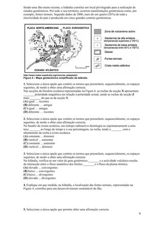Sendo uma ilha muito recente, a Islândia constitui um local privilegiado para a realização de
estudos geotérmicos. Por todo o seu território, ocorrem manifestações geotérmicas como, por
exemplo, fontes termais. Segundo dados de 2006, mais de um quarto (26%) de toda a
electricidade do país é produzida em cinco grandes centrais geotérmicas.




http://www.redes-cepalcala.org/ciencias (adaptado)
Figura 4 – Mapa geotectónico simplificado da Islândia.

1. Seleccione a única opção que contém os termos que preenchem, sequencialmente, os espaços
seguintes, de modo a obter uma afirmação correcta.
Nas secções da litosfera oceânica representadas na Figura 6, as rochas da secção X apresentam
_______ polaridade magnética em relação à polaridade actual, sendo as rochas da secção Z
mais _______ do que as da secção Y.
(A) igual … recentes
(B) diferente … antigas
(C) igual … antigas
(D) diferente … recentes

2. Seleccione a única opção que contém os termos que preenchem, sequencialmente, os espaços
seguintes, de modo a obter uma afirmação correcta.
No basalto da crosta oceânica, um isótopo radioactivo desintegra-se espontaneamente a uma
taxa _______ ao longo do tempo e a sua percentagem, na rocha, tende a _______ com o
afastamento da rocha à crista oceânica.
(A) constante ... diminuir
(B) variável ... aumentar
(C) constante ... aumentar
(D) variável ... diminuir

3. Seleccione a única opção que contém os termos que preenchem, sequencialmente, os espaços
seguintes, de modo a obter uma afirmação correcta.
Na Islândia, verifica-se um valor de grau geotérmico _______ e a actividade vulcânica resulta
da interacção entre o fluxo mantélico dos limites _______ e o fluxo da pluma térmica.
(A) elevado ... convergentes
(B) baixo ... convergentes
(C) baixo ... divergentes
(D) elevado ... divergentes

4. Explique em que medida, na Islândia, a localização das fontes termais, representadas na
Figura 4, contribui para um desenvolvimento sustentável da ilha.




5. Seleccione a única opção que permite obter uma afirmação correcta.
                                                                                                6
 