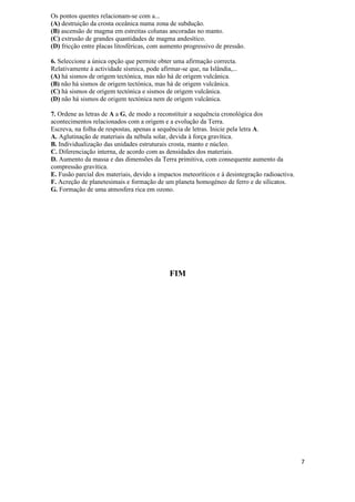 Os pontos quentes relacionam-se com a...
(A) destruição da crosta oceânica numa zona de subdução.
(B) ascensão de magma em estreitas colunas ancoradas no manto.
(C) extrusão de grandes quantidades de magma andesítico.
(D) fricção entre placas litosféricas, com aumento progressivo de pressão.

6. Seleccione a única opção que permite obter uma afirmação correcta.
Relativamente à actividade sísmica, pode afirmar-se que, na Islândia,...
(A) há sismos de origem tectónica, mas não há de origem vulcânica.
(B) não há sismos de origem tectónica, mas há de origem vulcânica.
(C) há sismos de origem tectónica e sismos de origem vulcânica.
(D) não há sismos de origem tectónica nem de origem vulcânica.

7. Ordene as letras de A a G, de modo a reconstituir a sequência cronológica dos
acontecimentos relacionados com a origem e a evolução da Terra.
Escreva, na folha de respostas, apenas a sequência de letras. Inicie pela letra A.
A. Aglutinação de materiais da nébula solar, devida à força gravítica.
B. Individualização das unidades estruturais crosta, manto e núcleo.
C. Diferenciação interna, de acordo com as densidades dos materiais.
D. Aumento da massa e das dimensões da Terra primitiva, com consequente aumento da
compressão gravítica.
E. Fusão parcial dos materiais, devido a impactos meteoríticos e à desintegração radioactiva.
F. Acreção de planetesimais e formação de um planeta homogéneo de ferro e de silicatos.
G. Formação de uma atmosfera rica em ozono.




                                             FIM




                                                                                                7
 