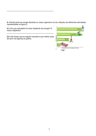 _______________________________________________




2- Grande parte da energia libertada no nosso organismo vai ser utilizada nas diferentes actividades
representadas na figura 2.

2.1- Em que actividade há maior dispêndio de energia? E
menor dispêndio?
_______________________________________________

2.2- Das frases que se seguem assinala a que melhor pode
de servir de legenda ao gráfico.




                                                                    Fig2




                                                    5
 