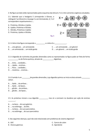 5
2. Na figura ao lado estão representados pelos esquemas das letras X, Y e Z, três nutrientes orgânicos estudados.
2.1. Sabendo que o hexágono E corresponde à Glicose, o
retângulo F ao Glicerol e o losango C a um Aminoácido, X, Y e Z
correspondem respetivamente a …
A. Proteínas, Glícidos e Lípidos
B. Lípidos, Proteínas e Glícidos
C. Glícidos, Proteínas e Lípidos
D. Proteínas, Lípidos e Glícidos
Fig. 5
2.2. A letra A da figura corresponde a __________ e a letra G a _____________.
A. … uma glicose … um aminoácido
B. … um aminoácido … um ácido gordo
C. … um aminoácido … um glicerol
D. … um glicerol ... um ácido gordo
2.3. A digestão de nutrientes de grandes dimensões como os representados na figura pode ser feita de forma
___________ ou de forma química, através de ____________ digestivas.
A. … lenta … cavidades…
B. … rápida … enzimas…
C. … física ... cavidades…
D. … mecânica … enzimas…
2.4. O amido é um _________de grandes dimensões, cuja digestão química se inicia na boca através _________
salivar.
A. … lípido … da amílase…
B. … lípido … da lípase…
C. … glícido … da amílase…
D. … glícido … da lípase…
2.5. As proteínas iniciam a sua digestão __________ mas só a concluem no duodeno por ação de enzimas
________.
A. … na boca … do suco gástrico.
B. … no estômago ... da bílis.
C. … na boca … do suco pancreático.
D. … no estômago … do suco pancreático
3. Das seguintes doenças, qual não está relacionada com problemas do sistema digestivo?
A. AVC
B. Úlceras gástricas
C. Cancro do colon
D. Apendicite
 