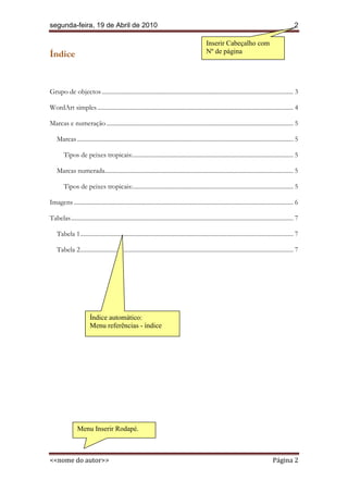 segunda-feira, 19 de Abril de 2010                                                                                                                     2

                                                                                                 Inserir Cabeçalho com
Índice                                                                                           Nº de página




Grupo de objectos ............................................................................................................................ 3

WordArt simples ............................................................................................................................... 4

Marcas e numeração ......................................................................................................................... 5

    Marcas ............................................................................................................................................ 5

        Tipos de peixes tropicais: ........................................................................................................ 5

    Marcas numerada.......................................................................................................................... 5

        Tipos de peixes tropicais: ........................................................................................................ 5

Imagens .............................................................................................................................................. 6

Tabelas ................................................................................................................................................ 7

    Tabela 1 .......................................................................................................................................... 7

    Tabela 2 .......................................................................................................................................... 7




                        Índice automático:
                        Menu referências - índice


                        Índice
                        Não foi encontrada
                        nenhuma entrada de índice.




                 Menu Inserir Rodapé.



<<nome do autor>>                                                                                                                         Página 2
 