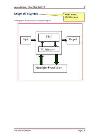 segunda-feira, 19 de Abril de 2010                                     3


Grupo de objectos                                 Estilo: Título 1
                                                  Alterado a gosto
Nesta página deves desenhar o seguinte objecto.




<<nome do autor>>                                                Página 3
 