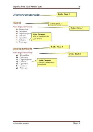 segunda-feira, 19 de Abril de 2010                                                        5



Marcas e numeração                                           Estilo: Título 1



Marcas                                            Estilo: Título 2
Tipos de peixes tropicais:
                                                                                Estilo: Título 3
        Belonteídeos
        Caracídeos
        Carpas vivíparas     Menu Formatar
        Ciclídeos            Marcas e numeração
        Ciprinídeos
                             Com marcas
        Cobídeos
        Peixes-gato

                                                   Estilo: Título 2
Marcas numerada
Tipos de peixes tropicais:
                                                                            Estilo: Título 3
   a)   Belonteídeos
   b)   Caracídeos
   c)   Carpas vivíparas           Menu Formatar
   d)   Ciclídeos                  Marcas e numeração
   e)   Ciprinídeos
                                   numerada
   f)   Cobídeos
   g)   Peixes-gato




<<nome do autor>>                                                                 Página 5
 