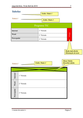 segunda-feira, 19 de Abril de 2010                                       7


Tabelas
                                         Estilo: Título 1

Tabela 1
                                           Estilo: Título 2


                              Programa TIC
Internet                             1 º Período




                                                                     9ºAno
Word
                                     2 º Período
Powerpoint
                                     3 º Período




                                                                 Botão lado direito
                                                                 Orientação do texto



                                                              Menu Tabela
Tabela 2                       Estilo: Título 2               Desenhar tabela
   Internet




                1 º Período
   Word




                2 º Período
   Powerpoint




                3 º Período




<<nome do autor>>                                               Página 7
 