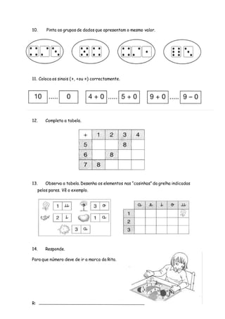 10. Pinta os grupos de dados que apresentam o mesmo valor.
11. Coloca os sinais (>, <ou =) correctamente.
12. Completa a tabela.
13. Observa a tabela. Desenha os elementos nas “casinhas” da grelha indicadas
pelos pares. Vê o exemplo.
14. Responde.
Para que número deve de ir a marca da Rita.
R:
 