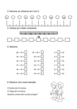 3. Escreve os números de 2 em 2.
| | | | | | | | | |
4. Coloca por ordem crescente.
< < < < < < < <
5. Resolve:
20 – 10 = 10 + 10 = 4 + = 10
19 – 10 = 10 + 9 = 5 + = 10
18 – 10 = 10 + 8 = 6 + = 10
17 – 10 = 10 + 7 = 7 + = 10
16 – 10 = 10 + 6 = 8 + = 10
15 – 10 = 10 + 5 = 9 + = 10
6. Resolve com muita atenção.
O Carlos tem 8 cromos.
O Tiago tem 9 cromos.
Quantos cromos têm os dois amigos?
0 6 8 14 18
1 9 12 4 8 5 3 7
10
1 9 12 4 8 5 3 7
10
 