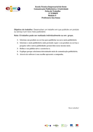 Escola Técnica Empresarial do Oeste
Comunicação Publicitária e Criatividade
Ficha de Trabalho
3º TCMRPP
Módulo 9
Professora Ana Sousa
Objetivo do trabalho: Desenvolver um trabalho em que publicite um produto
ou serviço num novo meio publicitário
Nota: O trabalho pode ser realizado individualmente ou em grupo.
1- Selecione um produto ou serviço para publicitar no novo meio publicitário
2- Selecione o meio publicitário onde pretende expor o seu produto ou serviço e
pesquise sobre outras publicidades promovidas nesse mesmo meio.
3- Defina o seu público-alvo e caraterize-o.
4- Explique porque selecionou determinado meio de comunicação publicitário.
5- Através de software à sua escolha apresente a campanha.
Bom trabalho!
 