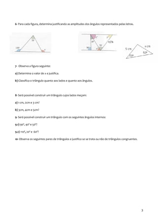 6- Para cada figura, determina justificando as amplitudes dos ângulos representados pelas letras.
7- Observa a figura seguinte:
a) Determina o valor de x e justifica.
b) Classifica o triângulo quanto aos lados e quanto aos ângulos.
8- Será possível construir um triângulo cujos lados meçam:
a) 1 cm, 2cm e 3 cm?
b) 3cm, 4cm e 5cm?
9- Será possível construir um triângulo com os seguintes ângulos internos:
9.1) 90º, 40º e 50º?
9.2) 110º, 20º e 60º?
10- Observa os seguintes pares de triângulos e justifica se se trata ou não de triângulos congruentes.
3
r//s
 