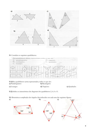 11- Considera os seguintes quadriláteros:
11.1)Dos quadriláteros acima representados, indica os que são:
a) Paralelogramos b) Rectângulos
c) Losangos d) Trapézios e) Quadrados
11.2) Indica as características das diagonais dos quadriláteros 2, 4, 6 e 11.
12- Determina as amplitudes dos ângulos desconhecidos em cada uma das seguintes figuras:
a) b) c)
4
 