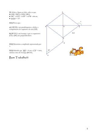 13- Sobre a figura ao lado, sabe-se que:
● [AB]//[DC] e [AD]//[BC];
● ;5cmFBEFCEBC ====
● BÂD = 53º.
13.1) Prova que:
a) [ABCD] é um paralelogramo e deduz o
comprimento do segmento de reta [AD].
b) [BCEF] é um losango e que os segmentos
[CF] e [BE] são perpendiculares.
13.2) Determina a amplitude representada por
x.
13.3) Sabendo que BE = 8 cm e CF = 6cm,
calcula a área do losango [BCEF].
Bom Trabalho!!!
5
5cm
53º
x
A
O
C
F
EB
D
 