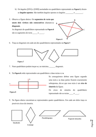 Página2
b) Os ângulos [EFG] e [EHD] assinalados no quadrilátero representado na Figura 5, dizem-
se ângulos opostos. São também ângulos opostos os ângulos ________ e ________.
5. Observa a figura abaixo. Os segmentos de recta que
unem dois vértices não consecutivos chamam-se
diagonais.
As diagonais do quadrilátero representado na Figura 6
são os segmentos de recta _____ e _____.
6. Traça as diagonais em cada um dos quadriláteros representados na Figura 7.
7. Num quadrilátero podem traçar-se, no máximo, ______ diagonais.
8. Na Figura 8 estão representados um quadrilátero e duas rectas r e s.
Se conseguirmos dobrar uma figura segundo
uma recta e as duas partes ficarem exactamente
sobrepostas, diz-se que essa recta é um eixo de
simetria da figura.
Os eixos de simetria do quadrilátero
representado são as rectas ____ e ____.
9. Na figura abaixo encontram-se representados quatro quadriláteros. Em cada um deles traça os
possíveis eixos de simetria.
 