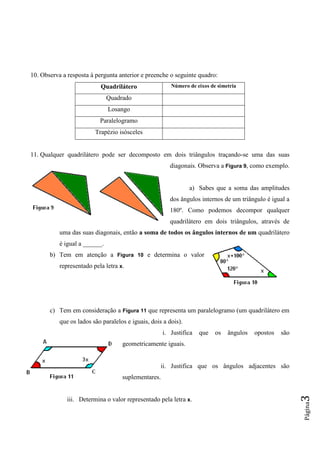 Página3
10. Observa a resposta à pergunta anterior e preenche o seguinte quadro:
Quadrilátero Número de eixos de simetria
Quadrado
Losango
Paralelogramo
Trapézio isósceles
11. Qualquer quadrilátero pode ser decomposto em dois triângulos traçando-se uma das suas
diagonais. Observa a Figura 9, como exemplo.
a) Sabes que a soma das amplitudes
dos ângulos internos de um triângulo é igual a
180º. Como podemos decompor qualquer
quadrilátero em dois triângulos, através de
uma das suas diagonais, então a soma de todos os ângulos internos de um quadrilátero
é igual a ______.
b) Tem em atenção a Figura 10 e determina o valor
representado pela letra x.
c) Tem em consideração a Figura 11 que representa um paralelogramo (um quadrilátero em
que os lados são paralelos e iguais, dois a dois).
i. Justifica que os ângulos opostos são
geometricamente iguais.
ii. Justifica que os ângulos adjacentes são
suplementares.
iii. Determina o valor representado pela letra x.
 