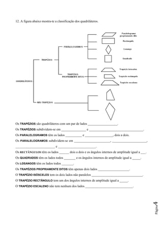 Página4
12. A figura abaixo mostra-te a classificação dos quadriláteros.
Os TRAPÉZIOS são quadriláteros com um par de lados __________________.
Os TRAPÉZIOS subdividem-se em _______________ e _________________________________.
Os PARALELOGRAMOS têm os lados __________ e _________________, dois a dois.
Os PARALELOGRAMOS subdividem-se em ______________________, _____________________,
________________________ e _______________________.
Os RECTÂNGULOS têm os lados ______ dois a dois e os ângulos internos de amplitude igual a ___.
Os QUADRADOS têm os lados todos _______ e os ângulos internos de amplitude igual a _____.
Os LOSANGOS têm os lados todos _______.
Os TRAPÉZIOS PROPRIAMENTE DITOS têm apenas dois lados ___________________.
O TRAPÉZIO ISÓSCELES tem os dois lados não paralelos _______________________________.
O TRAPÉZIO RECTÂNGULO tem um dos ângulos internos de amplitude igual a _____.
O TRAPÉZIO ESCALENO não tem nenhum dos lados _____________________________.
 