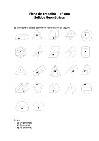 Ficha de Trabalho – 5º Ano
                         Sólidos Geométricos


1)   Considera os sólidos geométricos representados de seguida:


                          B                                           E
                                                             D
      A                                     C




          F                                                           J
                              G
                                           H                 I




          L
                                               N                  O   P
                          M




                          R                                           U


                  Q                        S                 T




              V               X




Indica:
   a) Os poliedros;
   b) Os prismas;
   c) As pirâmides;
 