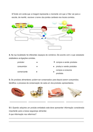 3.Tendo em conta que a imagem representa o momento em que o Vítor vai para a
escola, de manhã, escreve o nome dos pontos cardeais nos locais corretos.
4. Na tua localidade há diferentes espaços de comércio. De acordo com o que estudaste
estabelece as ligações corretas.
produtor   compra e vende produtos
consumidor   produz e vende produtos
comerciante  
compra e consome
produtos
5. Os produtos alimentares podem ser conservados para depois serem consumidos.
Identifica o processo de conservação de cada um dos produtos apresentados.
______________ ______________ _____________ ______________
5.1. Quando adquires um produto embalado este deve apresentar informação considerada
importante para a nossa segurança alimentar.
A que informação nos referimos?
_______________________________________________________________________
_______________________________________________________________________
 