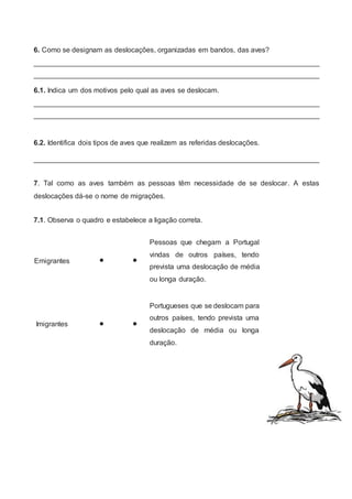 6. Como se designam as deslocações, organizadas em bandos, das aves?
________________________________________________________________________
________________________________________________________________________
6.1. Indica um dos motivos pelo qual as aves se deslocam.
________________________________________________________________________
________________________________________________________________________
6.2. Identifica dois tipos de aves que realizem as referidas deslocações.
________________________________________________________________________
7. Tal como as aves também as pessoas têm necessidade de se deslocar. A estas
deslocações dá-se o nome de migrações.
7.1. Observa o quadro e estabelece a ligação correta.
Emigrantes  
Pessoas que chegam a Portugal
vindas de outros países, tendo
prevista uma deslocação de média
ou longa duração.
Imigrantes  
Portugueses que se deslocam para
outros países, tendo prevista uma
deslocação de média ou longa
duração.
 