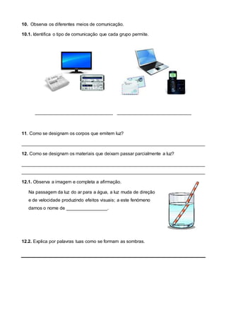 10. Observa os diferentes meios de comunicação.
10.1. Identifica o tipo de comunicação que cada grupo permite.
_________________________ _________________________
11. Como se designam os corpos que emitem luz?
________________________________________________________________________
12. Como se designam os materiais que deixam passar parcialmente a luz?
________________________________________________________________________
________________________________________________________________________
12.1. Observa a imagem e completa a afirmação.
Na passagem da luz do ar para a água, a luz muda de direção
e de velocidade produzindo efeitos visuais; a este fenómeno
damos o nome de ________________.
12.2. Explica por palavras tuas como se formam as sombras.
 