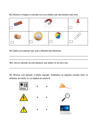 13. Observa a imagem e assinala com x os objetos que são atraídos pelo íman.
14. Explica por palavras tuas qual a utilidade das alavancas.
________________________________________________________________________
________________________________________________________________________
14.1. Dá um exemplo de uma alavanca que utilizes no teu dia a dia.
________________________________________________________________________
15. Observa com atenção a tabela seguinte. Estabelece as ligações corretas entre os
símbolos da coluna A e os objetos da coluna B.
 
 
 
 