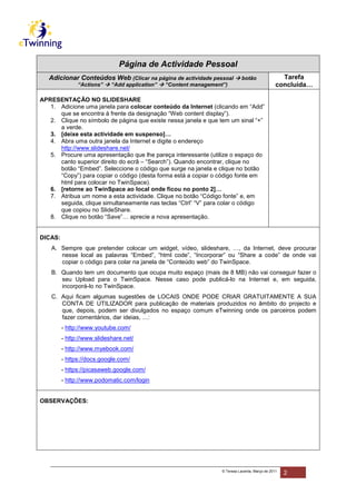 Página de Actividade Pessoal
   Adicionar Conteúdos Web (Clicar na página de actividade pessoal            botão                Tarefa
               “Actions”    “Add application”   “Content management”)                            concluída…

APRESENTAÇÃO NO SLIDESHARE
   1. Adicione uma janela para colocar conteúdo da Internet (clicando em “Add”
      que se encontra à frente da designação “Web content display”).
   2. Clique no símbolo de página que existe nessa janela e que tem um sinal “+”
      a verde.
   3. [deixe esta actividade em suspenso]…
   4. Abra uma outra janela da Internet e digite o endereço
      http://www.slideshare.net/
   5. Procure uma apresentação que lhe pareça interessante (utilize o espaço do
      canto superior direito do ecrã – “Search”). Quando encontrar, clique no
      botão “Embed”. Seleccione o código que surge na janela e clique no botão
      “Copy”) para copiar o código (desta forma está a copiar o código fonte em
      html para colocar no TwinSpace).
   6. [retorne ao TwinSpace ao local onde ficou no ponto 2]…
   7. Atribua um nome a esta actividade. Clique no botão “Código fonte” e, em
      seguida, clique simultaneamente nas teclas “Ctrl” “V” para colar o código
      que copiou no SlideShare.
   8. Clique no botão “Save”… aprecie a nova apresentação.


DICAS:
    A. Sempre que pretender colocar um widget, vídeo, slideshare, …, da Internet, deve procurar
       nesse local as palavras “Embed”, “html code”, “Incorporar” ou “Share a code” de onde vai
       copiar o código para colar na janela de “Conteúdo web” do TwinSpace.
    B. Quando tem um documento que ocupa muito espaço (mais de 8 MB) não vai conseguir fazer o
       seu Upload para o TwinSpace. Nesse caso pode publicá-lo na Internet e, em seguida,
       incorporá-lo no TwinSpace.
    C. Aqui ficam algumas sugestões de LOCAIS ONDE PODE CRIAR GRATUITAMENTE A SUA
       CONTA DE UTILIZADOR para publicação de materiais produzidos no âmbito do projecto e
       que, depois, podem ser divulgados no espaço comum eTwinning onde os parceiros podem
       fazer comentários, dar ideias, …:
         - http://www.youtube.com/
         - http://www.slideshare.net/
         - http://www.myebook.com/
         - https://docs.google.com/
         - https://picasaweb.google.com/
         - http://www.podomatic.com/login


OBSERVAÇÕES:




                                                                   © Teresa Lacerda, Março de 2011
                                                                                                     2
 