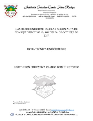 Institución Educativa Camilo Torres Restrepo
Departamento de Casanare
Municipio de Aguazul
Aprobado por Resolución No. 2749 del 31 de octubre de 2016
NIT. No. 800050998-0 Sed. Ed. 5201083 de Yopal Cod. ICFES: 028563 DANE:
185010000271
Calle 15 No. 18 – 20 Telefax 6382505 Email: camilotorresaguazul@yahoo.es
CAMBIO DE UNIFORME ESCOLAR SEGÚN ACTA DE
CONSEJO DIRECTIVO No. 006 DEL 06 DE OCTUBRE DE
2017.
FICHA TECNICA UNIFORME 2018
INSTITUCIÓN EDUCATIVA CAMILO TORRES RESTREPO
Proyecta: Andrea Gutiérrez
Aux. Administrativo
 