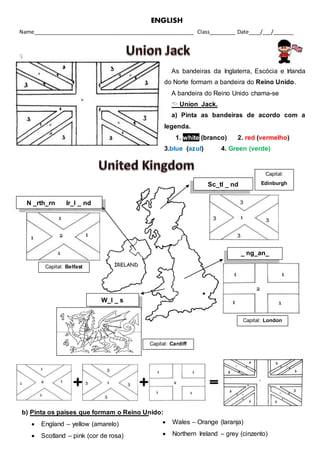 ENGLISH
Name_______________________________________________________ Class_________ Date____/___/_______

As bandeiras da Inglaterra, Escócia e Irlanda
do Norte formam a bandeira do Reino Unido.
A bandeira do Reino Unido chama-se
 Union Jack.
a) Pinta as bandeiras de acordo com a
legenda.
1. white (branco) 2. red (vermelho)
3.blue (azul) 4. Green (verde)
The United Kingdom
(O Reino Unido)
Sc_tl _ nd
W_l _ s
N _rth_rn Ir_l _ nd
_ ng_an_
b) Pinta os países que formam o Reino Unido:
 England – yellow (amarelo)
 Scotland – pink (cor de rosa)
 Wales – Orange (laranja)
 Northern Ireland – grey (cinzento)
Capital: Belfast
Capital: Cardiff
Capital: London
Capital:
Edinburgh
 