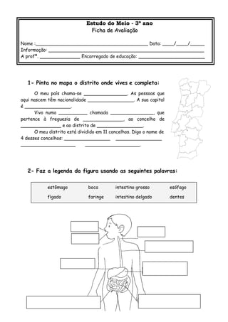 Estudo do Meio - 3º anoEstudo do Meio - 3º ano
Ficha de AvaliaçãoFicha de Avaliação
Nome :_______________________________________ Data: ____/____/_____
Informação: ______________________________________________________
A profª. ______________ Encarregado de educação: _______________________
1- Pinta no mapa o distrito onde vives e completa:
O meu país chama-se _______________. As pessoas que
aqui nascem têm nacionalidade ________________. A sua capital
é ________________.
Vivo numa __________ chamada _______________, que
pertence à freguesia de ______________, ao concelho de
______________ e ao distrito de ________________.
O meu distrito está dividido em 11 concelhos. Digo o nome de
4 desses concelhos: ________________ ________________
___________________ ___________________.
2- Faz a legenda da figura usando as seguintes palavras:
estômago boca intestino grosso esófago
fígado faringe intestino delgado dentes
 