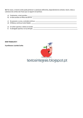 10. Por vezes, o mesmo verbo pode pertencer a subclasses diferentes, dependendo do contexto. Assim, indica a
subclasse dos verbos das frases que se seguem (12 pontos):
a) Finalmente, o José acordou. ________________________________________________________________
b) A mãe acordou os filhos aos berros. __________________________________________________________
c) Ao passares a curva, a estrada continua. ______________________________________________________
d) O Mateus continua muito falador. ___________________________________________________________
e) A mulher apontou o dedo ao marido. _________________________________________________________
f) O advogado apontou na tua direção. __________________________________________________________
BOM TRABALHO!!!
A professora: Lucinda Cunha
 