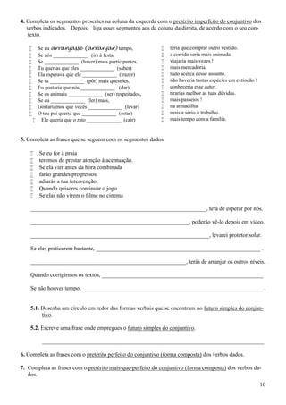 10
4. Completa os segmentos presentes na coluna da esquerda com o pretérito imperfeito do conjuntivo dos
verbos indicados. Depois, liga esses segmentos aos da coluna da direita, de acordo com o seu con-
texto.
 Se eu arranjasse (arranjar) tempo,
 Se nós _____________ (ir) à festa,
 Se _____________ (haver) mais participantes,
 Tu querias que eles _____________ (saber)
 Ela esperava que ele _____________ (trazer)
 Se tu _____________ (pôr) mais questões,
 Eu gostaria que nós _____________ (dar)
 Se os animais _____________ (ser) respeitados,
 Se eu _____________ (ler) mais,
 Gostaríamos que vocês _____________ (levar)
 O teu pai queria que _____________ (estar)
 Ele queria que o rato _____________ (cair)
 teria que comprar outro vestido.
 a corrida seria mais animada.
 viajaria mais vezes !
 mais mercadoria.
 tudo acerca desse assunto.
 não haveria tantas espécies em extinção !
 conheceria esse autor.
 tirarias melhor as tuas dúvidas.
 mais passeios !
 na armadilha.
 mais a sério o trabalho.
 mais tempo com a família.
5. Completa as frases que se seguem com os segmentos dados.
 Se eu for à praia
 teremos de prestar atenção à acentuação.
 Se ela vier antes da hora combinada
 farão grandes progressos
 adiarás a tua intervenção
 Quando quiseres continuar o jogo
 Se elas não virem o filme no cinema
_____________________________________________________________, terá de esperar por nós.
_______________________________________________________, poderão vê-lo depois em vídeo.
______________________________________________________________, levarei protetor solar.
Se eles praticarem bastante, _________________________________________________________ .
______________________________________________________, terás de arranjar os outros níveis.
Quando corrigirmos os textos, ________________________________________________________
Se não houver tempo, _______________________________________________________________.
5.1. Desenha um círculo em redor das formas verbais que se encontram no futuro simples do conjun-
tivo.
5.2. Escreve uma frase onde empregues o futuro simples do conjuntivo.
_____________________________________________________________________________
6. Completa as frases com o pretérito perfeito do conjuntivo (forma composta) dos verbos dados.
7. Completa as frases com o pretérito mais-que-perfeito do conjuntivo (forma composta) dos verbos da-
dos.
 