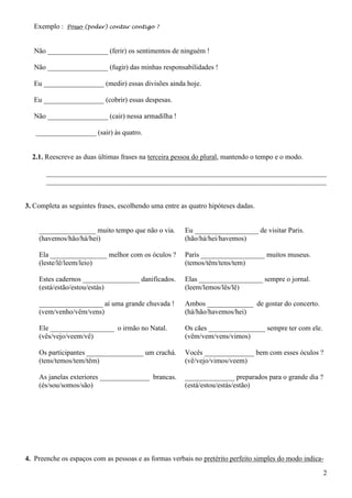 2
Exemplo : Posso (poder) contar contigo ?
Não _________________ (ferir) os sentimentos de ninguém !
Não _________________ (fugir) das minhas responsabilidades !
Eu _________________ (medir) essas divisões ainda hoje.
Eu _________________ (cobrir) essas despesas.
Não _________________ (cair) nessa armadilha !
_________________ (sair) às quatro.
2.1. Reescreve as duas últimas frases na terceira pessoa do plural, mantendo o tempo e o modo.
_______________________________________________________________________________
_______________________________________________________________________________
3. Completa as seguintes frases, escolhendo uma entre as quatro hipóteses dadas.
________________ muito tempo que não o via.
(havemos/hão/há/hei)
Ela ________________ melhor com os óculos ?
(leste/lê/leem/leio)
Estes cadernos ________________ danificados.
(está/estão/estou/estás)
__________________ aí uma grande chuvada !
(vem/venho/vêm/vens)
Ele __________________ o irmão no Natal.
(vês/vejo/veem/vê)
Os participantes ________________ um crachá.
(tens/temos/tem/têm)
As janelas exteriores ______________ brancas.
(és/sou/somos/são)
Eu __________________ de visitar Paris.
(hão/há/hei/havemos)
Paris __________________ muitos museus.
(temos/têm/tens/tem)
Elas __________________ sempre o jornal.
(leem/lemos/lês/lê)
Ambos _____________ de gostar do concerto.
(há/hão/havemos/hei)
Os cães ________________ sempre ter com ele.
(vêm/vem/vens/vimos)
Vocês ______________ bem com esses óculos ?
(vê/vejo/vimos/veem)
______________ preparados para o grande dia ?
(está/estou/estás/estão)
4. Preenche os espaços com as pessoas e as formas verbais no pretérito perfeito simples do modo indica-
 