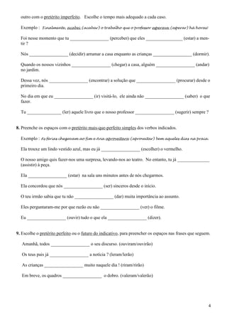 4
outro com o pretérito imperfeito. Escolhe o tempo mais adequado a cada caso.
Exemplo : Finalmente, acabei (acabar) o trabalho que o professor esperava (esperar) há horas!
Foi nesse momento que tu _________________ (perceber) que eles ________________ (estar) a men-
tir ?
Nós _________________ (decidir) arrumar a casa enquanto as crianças _________________ (dormir).
Quando os nossos vizinhos _________________ (chegar) a casa, alguém _________________ (andar)
no jardim.
Dessa vez, nós _________________ (encontrar) a solução que _________________ (procurar) desde o
primeiro dia.
No dia em que eu _________________ (ir) visitá-lo, ele ainda não _________________ (saber) o que
fazer.
Tu _______________ (ler) aquele livro que o nosso professor _________________ (sugerir) sempre ?
8. Preenche os espaços com o pretérito mais-que-perfeito simples dos verbos indicados.
Exemplo : As férias chegavam ao fim e Ana aproveitara (aproveitar) bem aqueles dias na praia.
Ela trouxe um lindo vestido azul, mas eu já _________________ (escolher) o vermelho.
O nosso amigo quis fazer-nos uma surpresa, levando-nos ao teatro. No entanto, tu já ______________
(assistir) à peça.
Ela _________________ (estar) na sala uns minutos antes de nós chegarmos.
Ela concordou que nós _________________ (ser) sinceros desde o início.
O teu irmão sabia que tu não _________________ (dar) muita importância ao assunto.
Eles perguntaram-me por que razão eu não _________________ (ver) o filme.
Eu _________________ (ouvir) tudo o que ela _________________ (dizer).
9. Escolhe o pretérito perfeito ou o futuro do indicativo, para preencher os espaços nas frases que seguem.
Amanhã, todos _________________ o seu discurso. (ouviram/ouvirão)
Os teus pais já _________________ a notícia ? (leram/lerão)
As crianças _________________ muito naquele dia ! (riram/rirão)
Em breve, os quadros _________________ o dobro. (valeram/valerão)
 