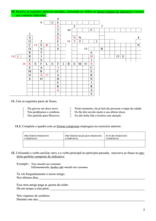 5
10. Resolve as seguintes palavras cruzadas, colocando os verbos no futuro simples do indicativo e na pes-
soa e número indicados.
4
9 U E
S 5 7
T 10 F
1 A
S R N N 8
O 2 E 11 T T I
C 12 S R I N
O A S 13 R
R T 6
14 L R I D 15 E
E S I
16 R E F L E T I R E M O S
E A 3 C
M R C E
O Ã 17 A R
S O B N
E I
R R
Á Á
S
11. Une os seguintes pares de frases.
 Ela gravou um disco novo.
 Nós perdêramos o comboio.
 Eles partirão para Moscovo.
 Neste momento, ela já terá ido procurar o mapa da cidade.
 Os fâs têm ouvido muito o seu último disco.
 Eu não tinha lido o horário com atenção.
11.1. Completa o quadro com as formas compostas empregues no exercício anterior.
PRETÉRITO PERFEITO
COMPOSTO
PRETÉRITO MAIS-QUE-PERFEITO
COMPOSTO
FUTURO PERFEITO
COMPOSTO
12. Utilizando o verbo auxiliar «ter» e o verbo principal no particípio passado, reescreve as frases no pre-
térito perfeito composto do indicativo.
Exemplo : Vou muito ao cinema.
Ultimamente, tenho ido muito ao cinema.
Tu vês frequentemente o nosso amigo.
Nos últimos dias, ___________________________________________________________________
Esse meu amigo paga as quotas do clube.
Há um tempo a esta parte, ____________________________________________________________
Nós viajamos de comboio.
Durante este ano, ___________________________________________________________________
 