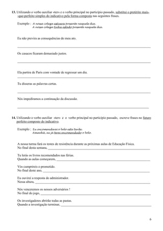 6
13. Utilizando o verbo auxiliar «ter» e o verbo principal no particípio passado, substitui o pretérito mais-
-que-perfeito simples do indicativo pela forma composta nas seguintes frases.
Exemplo : A nossa colega estivera presente naquele dia.
A nossa colega tinha estado presente naquele dia.
Eu não previra as consequências do meu ato.
_________________________________________________________________________________
Os casacos ficaram demasiado justos.
_________________________________________________________________________________
Ela partira de Paris com vontade de regressar um dia.
_________________________________________________________________________________
Tu disseras as palavras certas.
_________________________________________________________________________________
Nós impedíramos a continuação da discussão.
________________________________________________________________________________
14. Utilizando o verbo auxiliar «ter» e o verbo principal no particípio passado, escreve frases no futuro
perfeito composto do indicativo.
Exemplo : Eu encomendarei o bolo esta tarde.
Amanhã, eu já terei encomendado o bolo.
A nossa turma fará os testes de resistência durante as próximas aulas de Educação Física.
No final desta semana, ______________________________________________________________
Tu lerás os livros recomendados nas férias.
Quando as aulas começarem, _________________________________________________________
Vós cumprireis o prometido.
No final deste ano, _________________________________________________________________
Eu ouvirei a resposta do administrador.
Nessa altura, ______________________________________________________________________
Nós venceremos os nossos adversários !
No final do jogo, ___________________________________________________________________
Os investigadores abrirão todas as pastas.
Quando a investigação terminar, _______________________________________________________
 