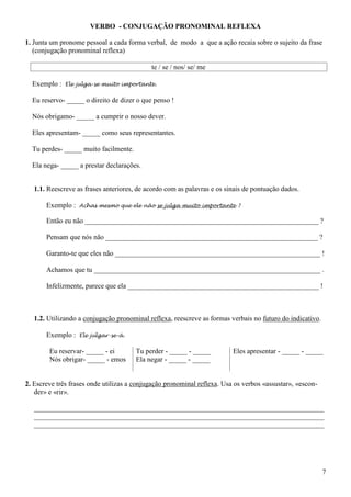 7
VERBO - CONJUGAÇÃO PRONOMINAL REFLEXA
1. Junta um pronome pessoal a cada forma verbal, de modo a que a ação recaia sobre o sujeito da frase
(conjugação pronominal reflexa)
te / se / nos/ se/ me
Exemplo : Ele julga-se muito importante.
Eu reservo- _____ o direito de dizer o que penso !
Nós obrigamo- _____ a cumprir o nosso dever.
Eles apresentam- _____ como seus representantes.
Tu perdes- _____ muito facilmente.
Ela nega- _____ a prestar declarações.
1.1. Reescreve as frases anteriores, de acordo com as palavras e os sinais de pontuação dados.
Exemplo : Achas mesmo que ele não se julga muito importante ?
Então eu não __________________________________________________________________ ?
Pensam que nós não ____________________________________________________________ ?
Garanto-te que eles não __________________________________________________________ !
Achamos que tu ________________________________________________________________ .
Infelizmente, parece que ela ______________________________________________________ !
1.2. Utilizando a conjugação pronominal reflexa, reescreve as formas verbais no futuro do indicativo.
Exemplo : Ele julgar-se-á.
Eu reservar- _____ - ei
Nós obrigar- _____ - emos
Tu perder - _____ - _____
Ela negar - _____ - _____
Eles apresentar - _____ - _____
2. Escreve três frases onde utilizas a conjugação pronominal reflexa. Usa os verbos «assustar», «escon-
der» e «rir».
__________________________________________________________________________________
__________________________________________________________________________________
__________________________________________________________________________________
 