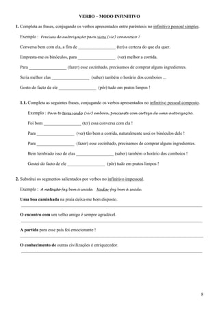 8
VERBO – MODO INFINITIVO
1. Completa as frases, conjugando os verbos apresentados entre parêntesis no infinitivo pessoal simples.
Exemplo : Precisas de autorização para vires (vir) connnosco ?
Conversa bem com ela, a fim de _________________ (ter) a certeza do que ela quer.
Empresta-me os binóculos, para _________________ (ver) melhor a corrida.
Para _________________ (fazer) esse cozinhado, precisamos de comprar alguns ingredientes.
Seria melhor elas _________________ (saber) também o horário dos comboios ...
Gosto do facto de ele _________________ (pôr) tudo em pratos limpos !
1.1. Completa as seguintes frases, conjugando os verbos apresentados no infinitivo pessoal composto.
Exemplo : Para te teres vindo (vir) embora, precisaste com certeza de uma autorização.
Foi bom _________________ (ter) essa conversa com ela !
Para _________________ (ver) tão bem a corrida, naturalmente usei os binóculos dele !
Para _________________ (fazer) esse cozinhado, precisamos de comprar alguns ingredientes.
Bem lembrado isso de elas _________________ (saber) também o horário dos comboios !
Gostei do facto de ele _________________ (pôr) tudo em pratos limpos !
2. Substitui os segmentos salientados por verbos no infinitivo impessoal.
Exemplo : A natação faz bem à saúde. Nadar faz bem à saúde.
Uma boa caminhada na praia deixa-me bem disposto.
__________________________________________________________________________________
O encontro com um velho amigo é sempre agradável.
__________________________________________________________________________________
A partida para esse país foi emocionante !
___________________________________________________________________________________
O conhecimento de outras civilizações é enriquecedor.
__________________________________________________________________________________
 