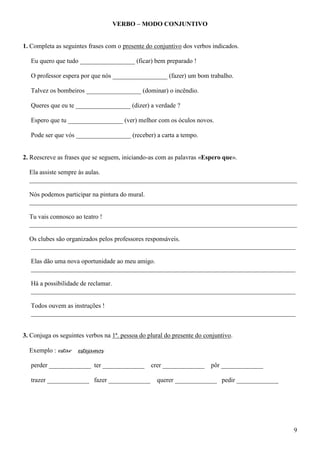 9
VERBO – MODO CONJUNTIVO
1. Completa as seguintes frases com o presente do conjuntivo dos verbos indicados.
Eu quero que tudo _________________ (ficar) bem preparado !
O professor espera por que nós _________________ (fazer) um bom trabalho.
Talvez os bombeiros _________________ (dominar) o incêndio.
Queres que eu te _________________ (dizer) a verdade ?
Espero que tu _________________ (ver) melhor com os óculos novos.
Pode ser que vós _________________ (receber) a carta a tempo.
2. Reescreve as frases que se seguem, iniciando-as com as palavras «Espero que».
Ela assiste sempre às aulas.
___________________________________________________________________________________
Nós podemos participar na pintura do mural.
___________________________________________________________________________________
Tu vais connosco ao teatro !
___________________________________________________________________________________
Os clubes são organizados pelos professores responsáveis.
__________________________________________________________________________________
Elas dão uma nova oportunidade ao meu amigo.
__________________________________________________________________________________
Há a possibilidade de reclamar.
__________________________________________________________________________________
Todos ouvem as instruções !
__________________________________________________________________________________
3. Conjuga os seguintes verbos na 1ª. pessoa do plural do presente do conjuntivo.
Exemplo : estar estejamos
perder _____________ ter _____________ crer _____________ pôr _____________
trazer _____________ fazer _____________ querer _____________ pedir _____________
 