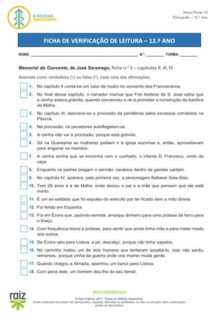 Novo Plural 12
Português – 12.º ano
www.raizeditora.pt
© Raiz Editora, 2017. Todos os direitos reservados.
Estes conteúdos não podem ser reproduzidos, copiados, alterados ou partilhados, no todo ou em parte, sem a autorização
escrita da Raiz Editora.
NOME: ________________________________________________________ N.°: _________ TURMA: _________
Memorial do Convento, de José Saramago, ficha n.º 2 – capítulos II, III, IV
Assinala como verdadeira (V) ou falsa (F), cada uma das afirmações.
1. No capítulo II conta-se um caso de roubo no convento dos Franciscanos.
2. No final desse capítulo, o narrador insinua que Frei António de S. José sabia que
a rainha estava grávida, quando convenceu o rei a prometer a construção da basílica
de Mafra.
3. No capítulo III, descreve-se a procissão da penitência pelos excessos cometidos na
Páscoa.
4. Na procissão, os pecadores autoflagelam-se.
5. A rainha não vai à procissão, porque está grávida.
6. Só na Quaresma as mulheres podiam ir à igreja sozinhas e, então, aproveitavam
para enganar os maridos.
7. A rainha sonha que se encontra com o cunhado, o infante D. Francisco, vindo da
caça.
8. Enquanto os padres pregam o sermão, canários dentro de gaiolas cantam.
9. No capítulo IV, aparece, pela primeira vez, a personagem Baltasar Sete-Sóis.
10. Tem 26 anos e é de Mafra, onde deixou o pai e a mãe que pensam que ele está
morto.
11. É um ex-soldado que foi expulso do exército por ter ficado sem a mão direita.
12. Foi ferido em Espanha.
13. Foi em Évora que, pedindo esmola, arranjou dinheiro para uma prótese de ferro para
o braço.
14. Com frequência tirava a prótese, para sentir que ainda tinha mão e para meter medo
aos outros.
15. De Évora veio para Lisboa, a pé, descalço, porque não tinha sapatos.
16. No caminho matou um de dois homens que tentaram assaltá-lo, mas não sentiu
remorsos, porque vinha da guerra onde vira morrer muita gente.
17. Quando chegou a Almada, apanhou um barco para Lisboa.
18. Com pena dele, um homem deu-lhe do seu farnel.
FICHA DE VERIFICAÇÃO DE LEITURA – 12.º ANO
 