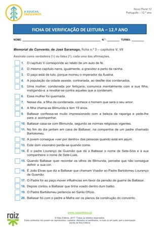 Novo Plural 12
Português – 12.º ano
www.raizeditora.pt
© Raiz Editora, 2017. Todos os direitos reservados.
Estes conteúdos não podem ser reproduzidos, copiados, alterados ou partilhados, no todo ou em parte, sem a autorização
escrita da Raiz Editora.
NOME: ________________________________________________________ N.°: _________ TURMA: _________
Memorial do Convento, de José Saramago, ficha n.º 3 – capítulos V, VII
Assinala como verdadeira (V) ou falsa (F), cada uma das afirmações.
1. O capítulo V corresponde ao relato de um auto de fé.
2. O mesmo capítulo narra, igualmente, a gravidez e parto da rainha.
3. O paço está de luto, porque morreu o imperador da Áustria.
4. A população da cidade assiste, contrariada, ao desfile dos condenados.
5. Uma mulher, condenada por feitiçaria, comunica mentalmente com a sua filha,
instigando-a a revoltar-se contra aqueles que a condenam.
6. Essa mulher foi queimada.
7. Nesse dia, a filha da condenada, conhece o homem que será o seu amor.
8. A filha chama-se Blimunda e tem 19 anos.
9. Baltasar confessa-se muito impressionado com a beleza da rapariga e pede-lhe
para a acompanhar.
10. Baltasar casa-se com Blimunda, segundo as normas religiosas vigentes.
11. No fim do dia jantam em casa de Baltasar, na companhia de um padre chamado
Bartolomeu.
12. A jovem consegue «ver por dentro» das pessoas quando está em jejum.
13. Este dom visionário perde-se quando come.
14. É o padre Lourenço de Gusmão que dá a Baltasar o nome de Sete-Sóis e à sua
companheira o nome de Sete-Luas.
15. Quando Baltasar quer recordar os olhos de Blimunda, percebe que não consegue
definir a sua cor.
16. É João Elvas que diz a Baltasar que chamam Voador ao Padre Bartolomeu Lourenço
de Gusmão.
17. O Padre foi ao paço mover influências em favor da pensão de guerra de Baltasar.
18. Depois contou a Baltasar que tinha voado dentro dum balão.
19. O Padre Bartolomeu pertencia ao Santo Ofício.
20. Baltasar foi com o padre a Mafra ver os planos da construção do convento.
FICHA DE VERIFICAÇÃO DE LEITURA – 12.º ANO
 