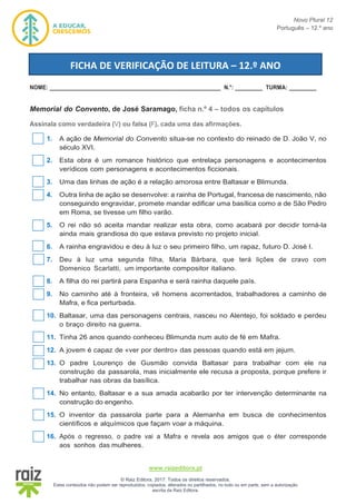Novo Plural 12
Português – 12.º ano
www.raizeditora.pt
© Raiz Editora, 2017. Todos os direitos reservados.
Estes conteúdos não podem ser reproduzidos, copiados, alterados ou partilhados, no todo ou em parte, sem a autorização
escrita da Raiz Editora.
NOME: ________________________________________________________ N.°: _________ TURMA: _________
Memorial do Convento, de José Saramago, ficha n.º 4 – todos os capítulos
Assinala como verdadeira (V) ou falsa (F), cada uma das afirmações.
1. A ação de Memorial do Convento situa-se no contexto do reinado de D. João V, no
século XVI.
2. Esta obra é um romance histórico que entrelaça personagens e acontecimentos
verídicos com personagens e acontecimentos ficcionais.
3. Uma das linhas de ação é a relação amorosa entre Baltasar e Blimunda.
4. Outra linha de ação se desenvolve: a rainha de Portugal, francesa de nascimento, não
conseguindo engravidar, promete mandar edificar uma basílica como a de São Pedro
em Roma, se tivesse um filho varão.
5. O rei não só aceita mandar realizar esta obra, como acabará por decidir torná-la
ainda mais grandiosa do que estava previsto no projeto inicial.
6. A rainha engravidou e deu à luz o seu primeiro filho, um rapaz, futuro D. José I.
7. Deu à luz uma segunda filha, Maria Bárbara, que terá lições de cravo com
Domenico Scarlatti, um importante compositor italiano.
8. A filha do rei partirá para Espanha e será rainha daquele país.
9. No caminho até à fronteira, vê homens acorrentados, trabalhadores a caminho de
Mafra, e fica perturbada.
10. Baltasar, uma das personagens centrais, nasceu no Alentejo, foi soldado e perdeu
o braço direito na guerra.
11. Tinha 26 anos quando conheceu Blimunda num auto de fé em Mafra.
12. A jovem é capaz de «ver por dentro» das pessoas quando está em jejum.
13. O padre Lourenço de Gusmão convida Baltasar para trabalhar com ele na
construção da passarola, mas inicialmente ele recusa a proposta, porque prefere ir
trabalhar nas obras da basílica.
14. No entanto, Baltasar e a sua amada acabarão por ter intervenção determinante na
construção do engenho.
15. O inventor da passarola parte para a Alemanha em busca de conhecimentos
científicos e alquímicos que façam voar a máquina.
16. Após o regresso, o padre vai a Mafra e revela aos amigos que o éter corresponde
aos sonhos das mulheres.
FICHA DE VERIFICAÇÃO DE LEITURA – 12.º ANO
 