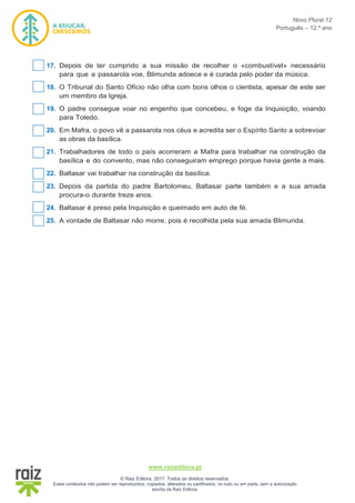 Novo Plural 12
Português – 12.º ano
www.raizeditora.pt
© Raiz Editora, 2017. Todos os direitos reservados.
Estes conteúdos não podem ser reproduzidos, copiados, alterados ou partilhados, no todo ou em parte, sem a autorização
escrita da Raiz Editora.
17. Depois de ter cumprido a sua missão de recolher o «combustível» necessário
para que a passarola voe, Blimunda adoece e é curada pelo poder da música.
18. O Tribunal do Santo Ofício não olha com bons olhos o cientista, apesar de este ser
um membro da Igreja.
19. O padre consegue voar no engenho que concebeu, e foge da Inquisição, voando
para Toledo.
20. Em Mafra, o povo vê a passarola nos céus e acredita ser o Espírito Santo a sobrevoar
as obras da basílica.
21. Trabalhadores de todo o país acorreram a Mafra para trabalhar na construção da
basílica e do convento, mas não conseguiram emprego porque havia gente a mais.
22. Baltasar vai trabalhar na construção da basílica.
23. Depois da partida do padre Bartolomeu, Baltasar parte também e a sua amada
procura-o durante treze anos.
24. Baltasar é preso pela Inquisição e queimado em auto de fé.
25. A vontade de Baltasar não morre, pois é recolhida pela sua amada Blimunda.
 