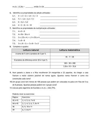 m.d.c. (3,26) = ________, então 3 e 26 _________________________________________.
6. Identifica as propriedades da adição utilizadas:
6.1. 4 + ( 3 + 2 ) = (4 + 3 ) + 2 ________________________________________
6.2. 7,1 + 3,4 = 3,4 + 7,1 ________________________________________
6.3. 0 + 5,2 = 5,2 ________________________________________
6.4. 4 + 2 + 8 = 4 + 10 ________________________________________
7. Identifica as propriedades da multiplicação utilizadas:
7.1. 4 x 0 = 0 ___________________________________________
7.2. 4 x 56 = 56 x 4 ___________________________________________
7.3. 3 x ( 25 x 4 ) = ( 3 x 25) x 4 ___________________________________________
7.4. 1 x 8 = 8 ___________________________________________
7.5. 3 x ( 8 + 2 ) = 3 x 8 + 3 x 2 ___________________________________________
8. Completa o quadro:
Leitura natural Leitura matemática
A soma de 5 com o produto de 3 por 5.
45 – 7 = 38
O produto da diferença entre 30 e 4 por 5.
100 + 38 ≠ 200
3,56 x 10 = 35,6
9. Num passeio a Joana e a Rita recolheram 24 margaridas e 22 papoilas. Ao chegar a casa
fizeram o maior número possível de ramos iguais. Quantos ramos fizeram e como era
constituído cada ramo?
10.Um grupo coral tem menos de 100 pessoas que podem ser colocadas no palco em filas de 5 ou
de 8 pessoas. Quantas pessoas poderá ter o grupo coral?
11.Calcula pelo algoritmo de Euclides o m.d.c. (322,774).
Poderás rever os exercícios:
Página: Exercício:
42 e 43 2, 4, 5, 6, 7 e 8
44 e 45 2, 3, 4, 5, 6, 7, 8 e 9
46 8, 9, 10 e 11
49 6, 7, 8 e 9
 
