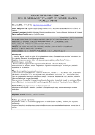 ESPACIOS WEB DE INTERÉS EDUCATIVO
FICHA DE CATALOGACIÓN Y EVALUACIÓN CON PROPUESTA DIDÁCTICA
©Pere Marquès-UAB/2001
Dirección URL ( 27/04/2015): http://procomun.educalab.es/
Título del espacio web (español/inglés/gallego/catalán/vasco): Procomún: Red de Recursos Educativos en
Abierto.
Autores/Productores: (Madrid, España): Ministerio de Educación, Cultura y Deporte (Gobierno de España).
Patrocinadores/Colaboradores: Unión Europea
(subrayar uno o más de cada apartado)
TIPOLOGÍA: TIENDA VIRTUAL - TELEFORMACIÓN TUTORIZADA - MATERIAL DIDÁCTICO ON LINE -
WEB TEMÁTICO - PRENSA ELECTRÓNICA - WEB DE PRESENTACIÓN - CENTRO DE RECURSOS -
ÍNDICE / BUSCADOR - ENTORNO DE COMUNICACIÓN - PORTAL
PROPÓSITO: VENTA / DISTRIBUCIÓN - INFORMAR - INSTRUIR - COMUNICACIÓN INTERPERSONAL -
REALIZAR TRÁMITES - ENTRETENER / INTERESAR
LIBRE ACCESO: SI -///- INCLUYE PUBLICIDAD: NO -///- ACCESO WAP: SI
Presentación:
. La página Web se trata de un lugar de recursos para docentes y alumnos (y otras personas interesadas) para
llevar a cabo el proceso de enseñanza-aprendizaje.
La página tiene acceso a otros sitios web de contacto como páginas en Facebook, Twitter…
Contenidos que se presentan:
. Recursos educativos para niveles de primaria, ESO, Infantil, Educación Profesional.
Espacios donde los docentes pueden compartir sus experiencias docentes y sus recursos para ponerlos a
disposición de los usuarios.
Mapa de navegación: (índice, principales secciones)
Contexto educativo (ESO, Primaria, Formación Profesional, Infantil, 12-13 años/Primer curso, Bachillerato,
14-15 años/Tercer curso, 13-14 años/Segundo curso, 15-16 años/Cuarto curso, 10-11 años/Quinto curso).
Área de conocimiento (Literatura, Geografía, Lengua Extranjeras, Matemáticas, Física, Historia, Química,
Ciencias Biológicas, Lengua, Geología).
Tipo de recurso (Fotografía, Presentación multimedia, Ilustración, Aprendizaje basado en problemas, Efecto
sonoro, Ejercicio o problema cerrado, Lección magistral, Texto narrativo, Cuestionario, Juego didáctico).
Destinatarios: (grupo de personas al que está dirigido el espacio web)
Este espacio está dirigido a docentes y alumnos y otro público que tenga interés en conseguir recursos
didácticos.
Requisitos técnicos: (hardware y software) Uso correcto
Valores que potencia o presenta:
Mejora de la calidad de la enseñanza y proporción de recursos a los docentes y alumnos para mejorar el
aprendizaje.
Se valora también la participación y contacto de los docentes en comunidades virtuales que proporciona la
página.
 