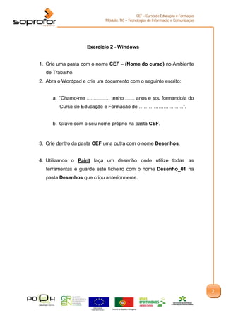 CEF – Curso de Educação e Formação
                                              Módulo: TIC – Tecnologias de Informação e Comunicação




                     Exercício 2 - Windows


1. Crie uma pasta com o nome CEF – (Nome do curso) no Ambiente
  de Trabalho.
2. Abra o Wordpad e crie um documento com o seguinte escrito:


     a. “Chamo-me ................. tenho ....... anos e sou formando/a do
        Curso de Educação e Formação de ………………………”.


     b. Grave com o seu nome próprio na pasta CEF.



3. Crie dentro da pasta CEF uma outra com o nome Desenhos.


4. Utilizando o Paint faça um desenho onde utilize todas as
  ferramentas e guarde este ficheiro com o nome Desenho_01 na
  pasta Desenhos que criou anteriormente.




                                                                                                      2


                         União Europeia
                       Fundo Social Europeu       Governo da República Portuguesa
 