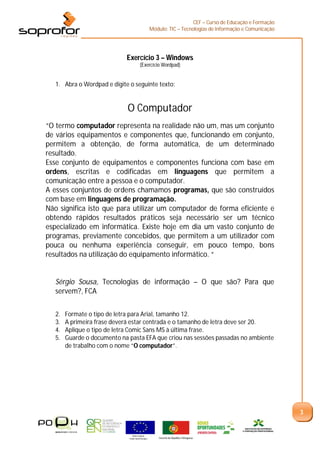 CEF – Curso de Educação e Formação
                                                     Módulo: TIC – Tecnologias de Informação e Comunicação




                             Exercício 3 – Windows
                                         (Exercício Wordpad)


   1. Abra o Wordpad e digite o seguinte texto:


                              O Computador
“O termo computador representa na realidade não um, mas um conjunto
de vários equipamentos e componentes que, funcionando em conjunto,
permitem a obtenção, de forma automática, de um determinado
resultado.
Esse conjunto de equipamentos e componentes funciona com base em
ordens, escritas e codificadas em linguagens que permitem a
comunicação entre a pessoa e o computador.
A esses conjuntos de ordens chamamos programas, que são construídos
com base em linguagens de programação.
Não significa isto que para utilizar um computador de forma eficiente e
obtendo rápidos resultados práticos seja necessário ser um técnico
especializado em informática. Existe hoje em dia um vasto conjunto de
programas, previamente concebidos, que permitem a um utilizador com
pouca ou nenhuma experiência conseguir, em pouco tempo, bons
resultados na utilização do equipamento informático. “


   Sérgio Sousa, Tecnologias de informação – O que são? Para que
   servem?, FCA


   2.   Formate o tipo de letra para Arial, tamanho 12.
   3.   A primeira frase deverá estar centrada e o tamanho de letra deve ser 20.
   4.   Aplique o tipo de letra Comic Sans MS à última frase.
   5.   Guarde o documento na pasta EFA que criou nas sessões passadas no ambiente
        de trabalho com o nome “O computador”.




                                                                                                             3


                                União Europeia
                              Fundo Social Europeu       Governo da República Portuguesa
 