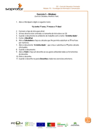 CEF – Curso de Educação e Formação
                                                    Módulo: TIC – Tecnologias de Informação e Comunicação


                           Exercício 5 – Windows
                        (Exercício Calculadora, WordPad e Paint)


1. Abra o Wordpad e digite o seguinte texto:

                    “Eu tenho ?? anos, ?? meses e ?? dias!

2.  Formate o tipo de letra para Arial.
3.  A frase deverá estar centrada e o tamanho de letra deve ser 20.
4.  Guarde o documento no ambiente de trabalho com o nome “A minha idade”.
5.  Feche o WordPad.
6.  Abra a Calculadora e faça os cálculos que lhe permita substituir os ?? na frase
    por números.
7. Abra o documento “A minha idade” , que criou e substitua os ?? pelos cálculos
    efectuados.
8. Guarde o documento.
9. Abra o Paint e faça um desenho ao seu gosto utilizando todas as ferramentas
    de desenho.
10. Pinte o desenho.
11. Guarde o desenho na pasta Desenhos criada nos exercícios anteriores.




                                                                                                            5


                               União Europeia
                             Fundo Social Europeu       Governo da República Portuguesa
 